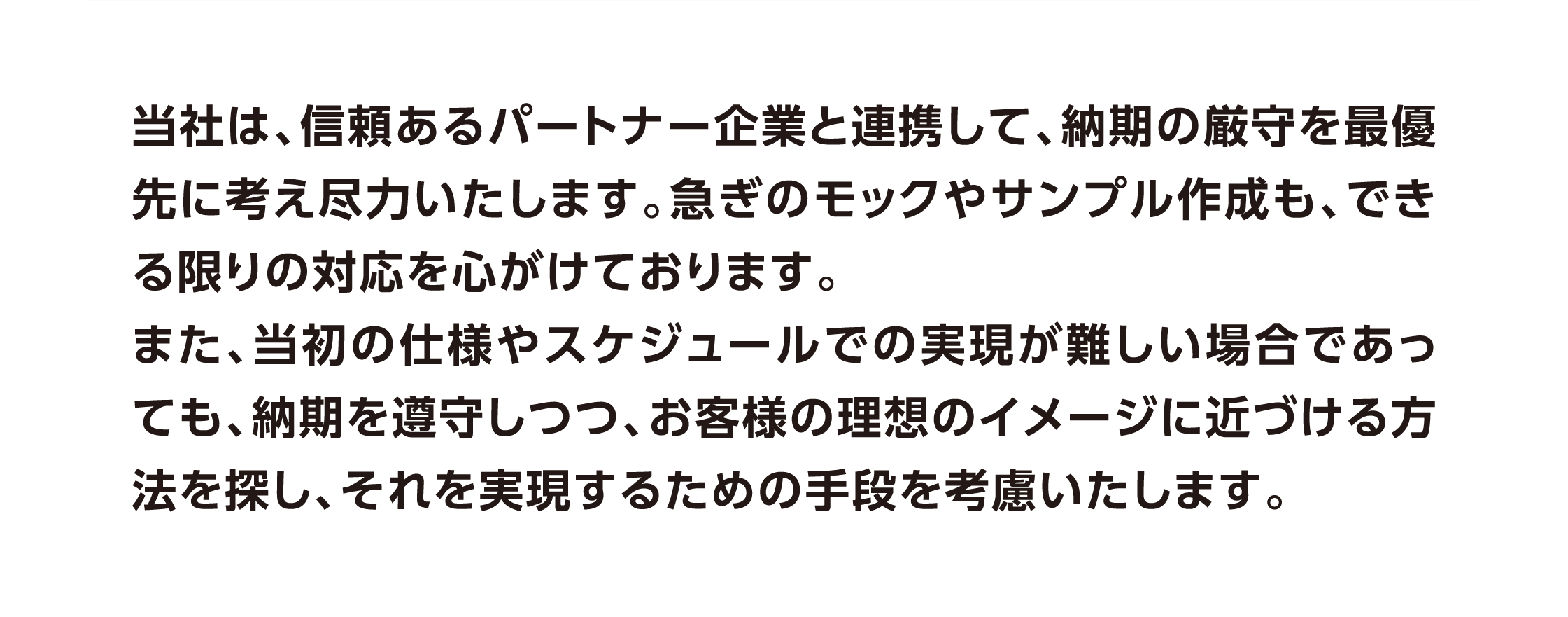 当社は、信頼あるパートナー企業と連携して、納期の厳守を最優先に考え尽力いたします。急ぎのモックやサンプル作成も、できる限りの対応を心がけております。
また、当初の仕様やスケジュールでの実現が難しい場合であっても、納期を遵守しつつ、お客様の理想のイメージに近づける方法を探し、それを実現するための手段を考慮いたします。