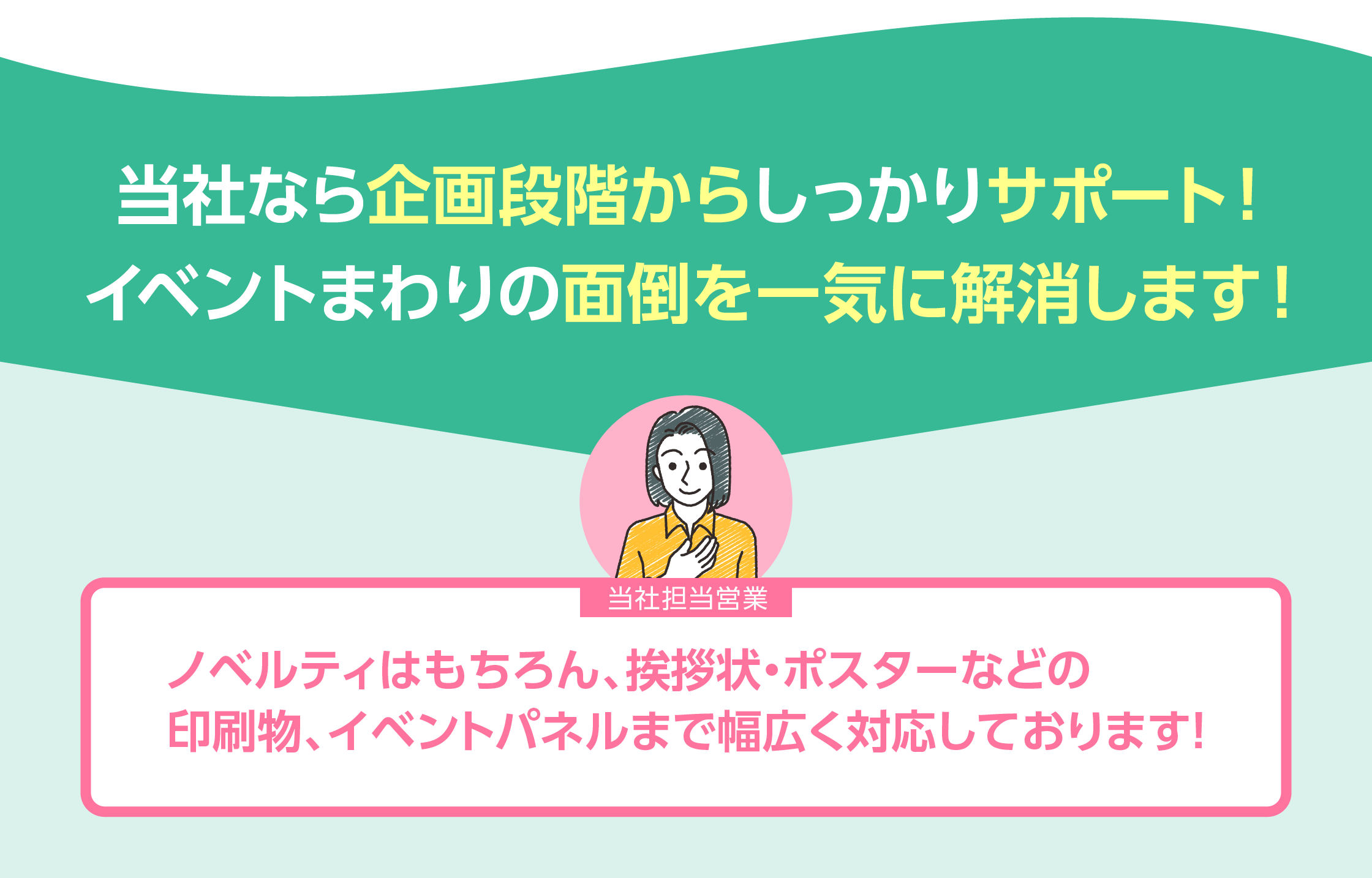 当社なら企画段階からしっかりサポート！イベントまわりの面倒を一気に解消します！「ノベルティはもちろん、挨拶状・ポスターなどの印刷物、イベントパネルまで幅広く対応しております。」