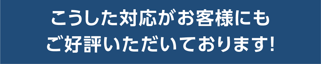 こうした対応がお客様にもご好評いただいております。